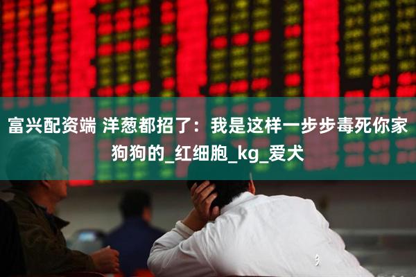 富兴配资端 洋葱都招了：我是这样一步步毒死你家狗狗的_红细胞_kg_爱犬