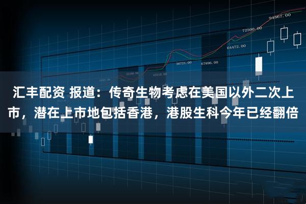 汇丰配资 报道：传奇生物考虑在美国以外二次上市，潜在上市地包括香港，港股生科今年已经翻倍