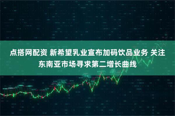 点搭网配资 新希望乳业宣布加码饮品业务 关注东南亚市场寻求第二增长曲线