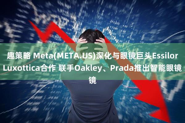 趣策略 Meta(META.US)深化与眼镜巨头EssilorLuxottica合作 联手Oakley、Prada推出智能眼镜