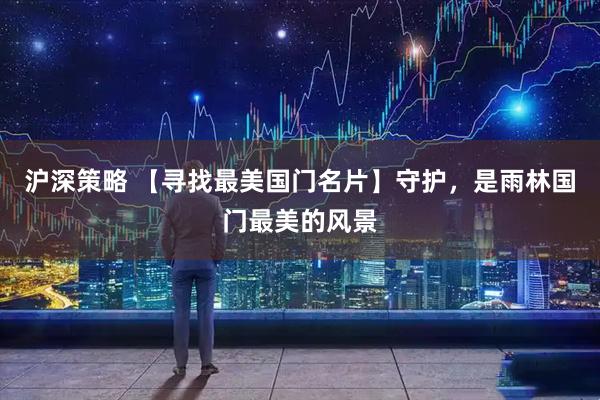 沪深策略 【寻找最美国门名片】　守护，是雨林国门最美的风景