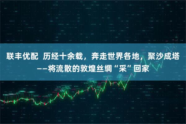 联丰优配  历经十余载，奔走世界各地，聚沙成塔——将流散的敦煌丝绸“采”回家