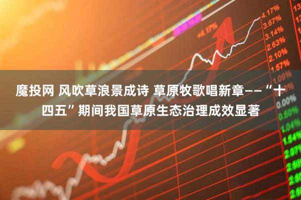 魔投网 风吹草浪景成诗 草原牧歌唱新章——“十四五”期间我国草原生态治理成效显著